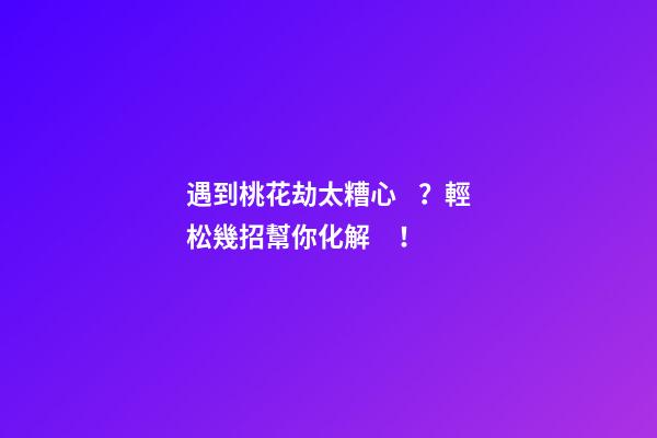 遇到桃花劫太糟心？輕松幾招幫你化解！